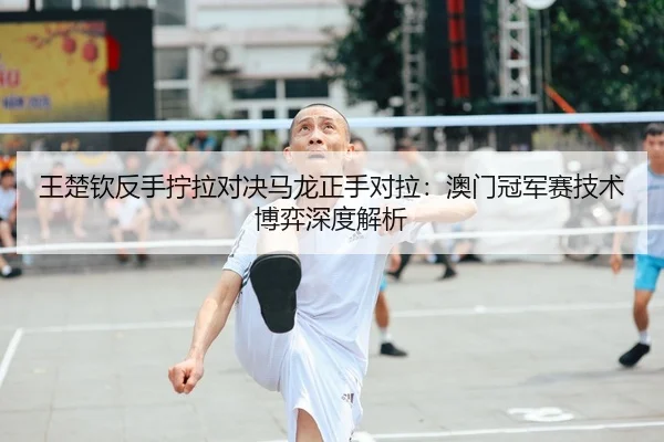 王楚钦反手拧拉对决马龙正手对拉：澳门冠军赛技术博弈深度解析
