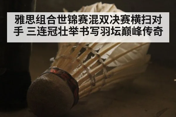 雅思组合世锦赛混双决赛横扫对手 三连冠壮举书写羽坛巅峰传奇