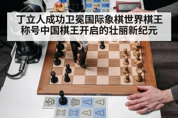 丁立人成功卫冕国际象棋世界棋王称号中国棋王开启的壮丽新纪元